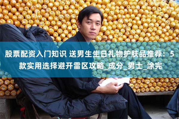 股票配资入门知识 送男生生日礼物护肤品推荐：5 款实用选择避开雷区攻略_成分_男士_涂完