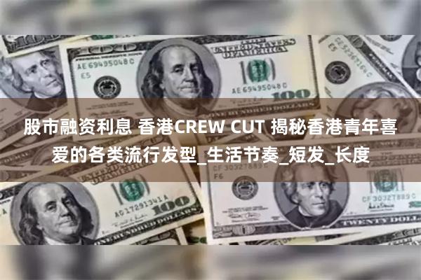 股市融资利息 香港CREW CUT 揭秘香港青年喜爱的各类流行发型_生活节奏_短发_长度