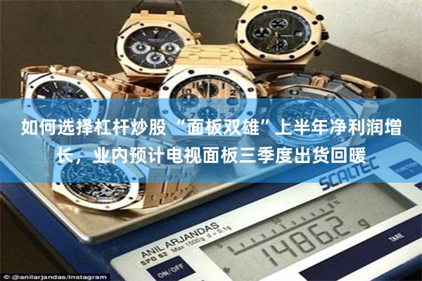 如何选择杠杆炒股 “面板双雄”上半年净利润增长，业内预计电视面板三季度出货回暖