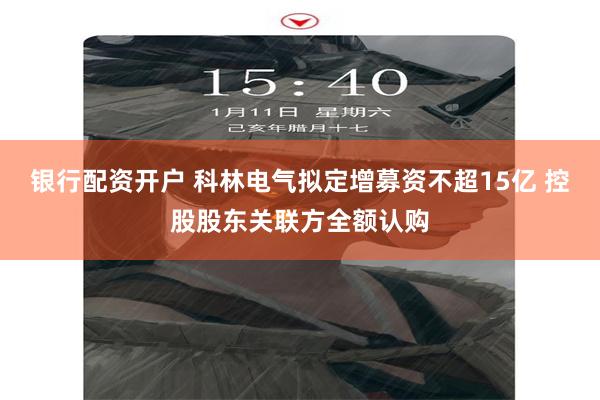 银行配资开户 科林电气拟定增募资不超15亿 控股股东关联方全额认购