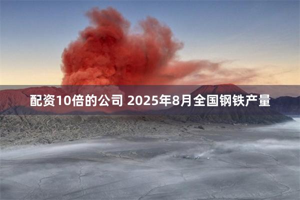 配资10倍的公司 2025年8月全国钢铁产量